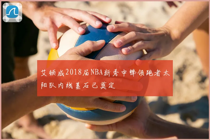 艾顿成2018届NBA新秀中锋领跑者太阳队内线基石已奠定