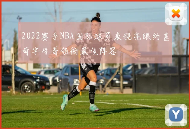 2022赛季NBA国际球员表现亮眼约基奇字母哥领衔最佳阵容