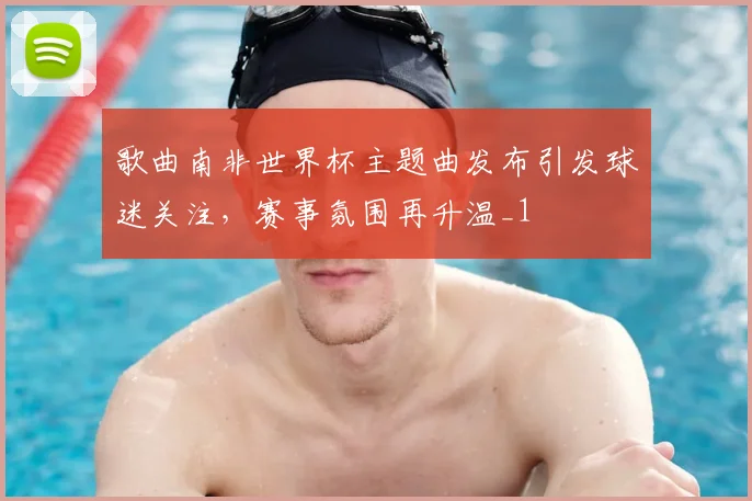 歌曲南非世界杯主题曲发布引发球迷关注，赛事氛围再升温_1