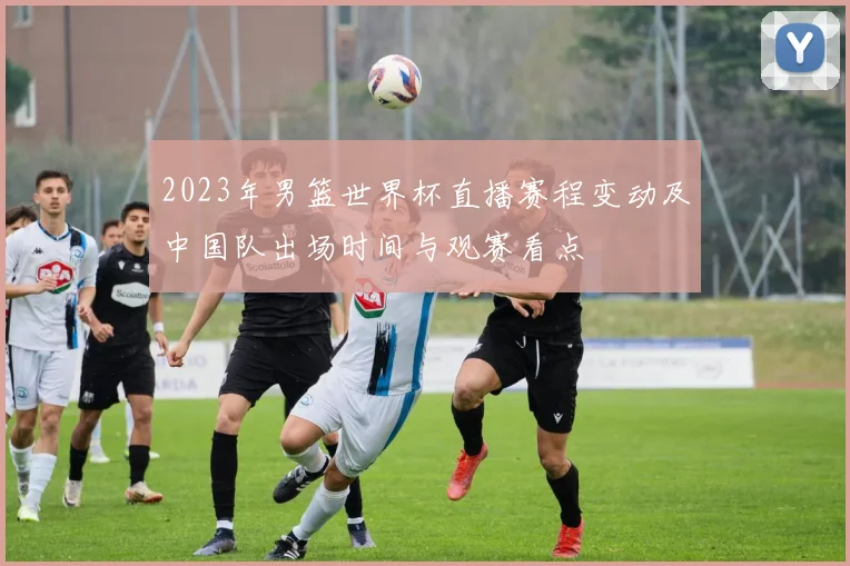 2023年男篮世界杯直播赛程变动及中国队出场时间与观赛看点
