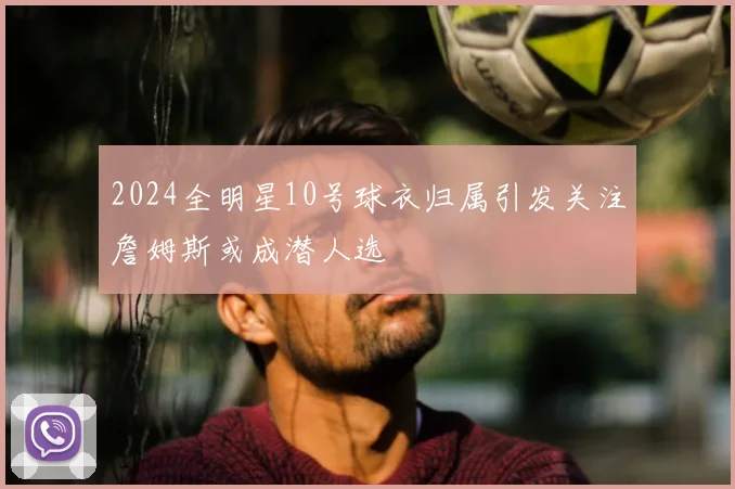 2024全明星10号球衣归属引发关注詹姆斯或成潜人选