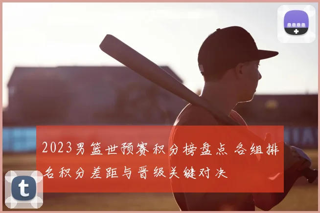 2023男篮世预赛积分榜盘点 各组排名积分差距与晋级关键对决