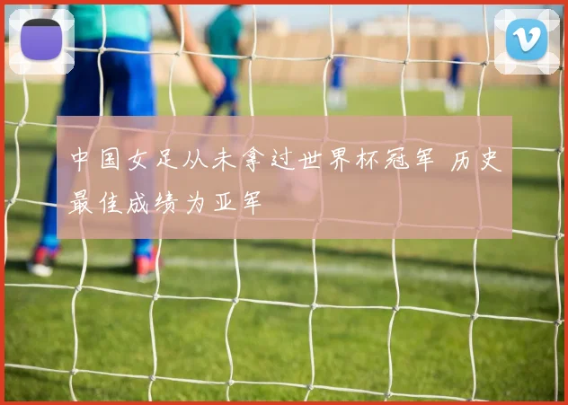 中国女足从未拿过世界杯冠军 历史最佳成绩为亚军