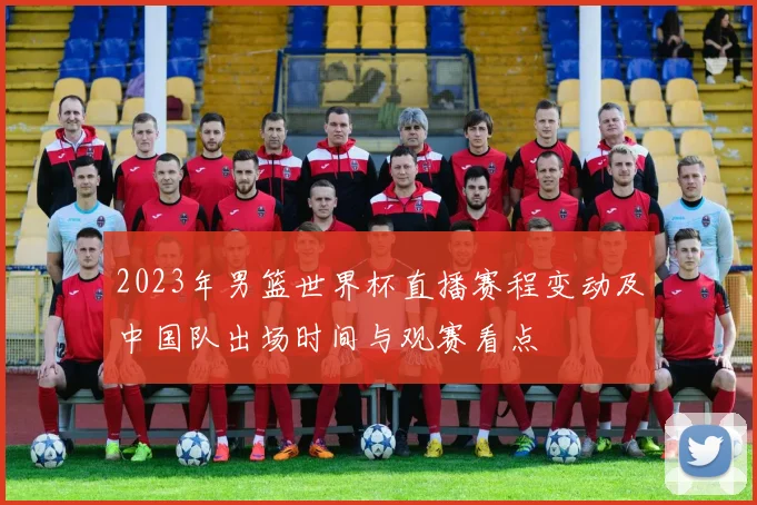 2023年男篮世界杯直播赛程变动及中国队出场时间与观赛看点