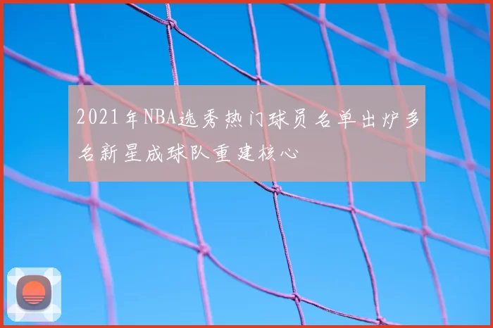 2021年NBA选秀热门球员名单出炉多名新星成球队重建核心