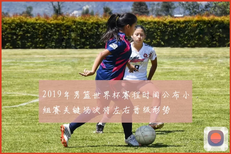 2019年男篮世界杯赛程时间公布小组赛关键场次将左右晋级形势