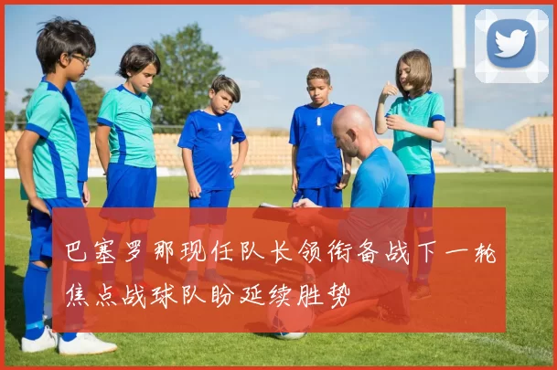 巴塞罗那现任队长领衔备战下一轮焦点战球队盼延续胜势
