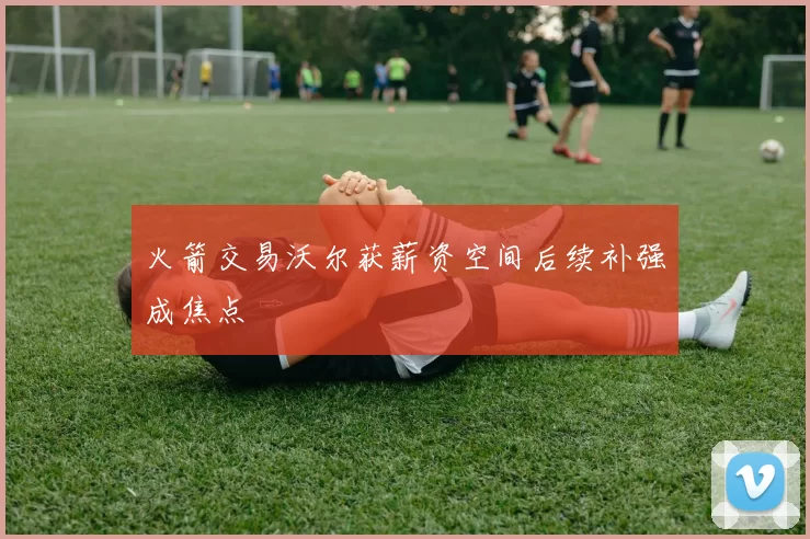 火箭交易沃尔获薪资空间后续补强成焦点