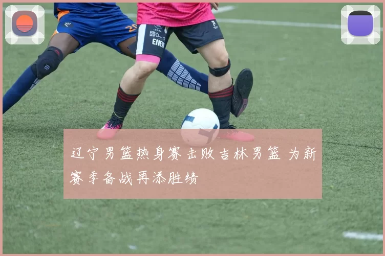 辽宁男篮热身赛击败吉林男篮 为新赛季备战再添胜绩