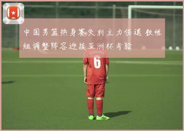 中国男篮热身赛失利主力伤退 教练组调整阵容迎接亚洲杯考验