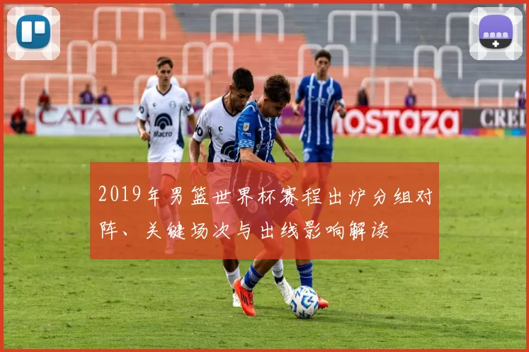 2019年男篮世界杯赛程出炉分组对阵、关键场次与出线影响解读