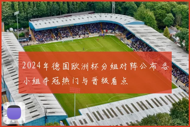 2024年德国欧洲杯分组对阵公布 各小组夺冠热门与晋级看点