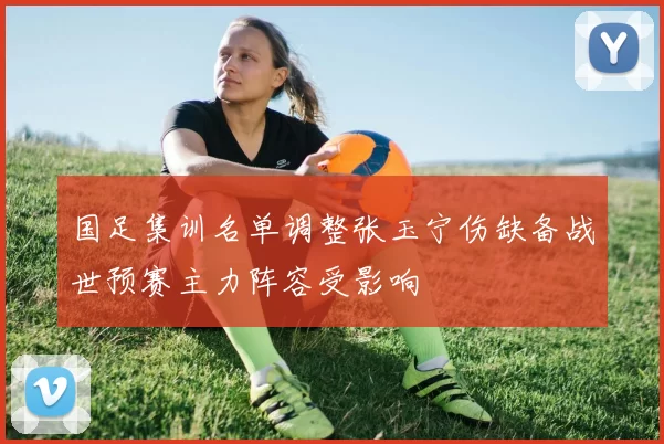 国足集训名单调整张玉宁伤缺备战世预赛主力阵容受影响