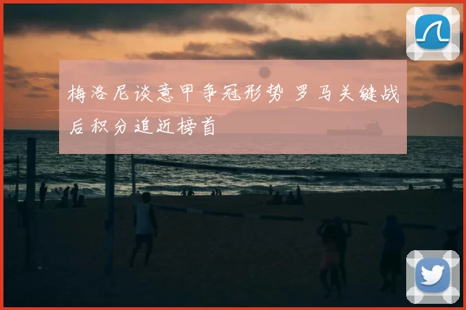 梅洛尼谈意甲争冠形势 罗马关键战后积分追近榜首