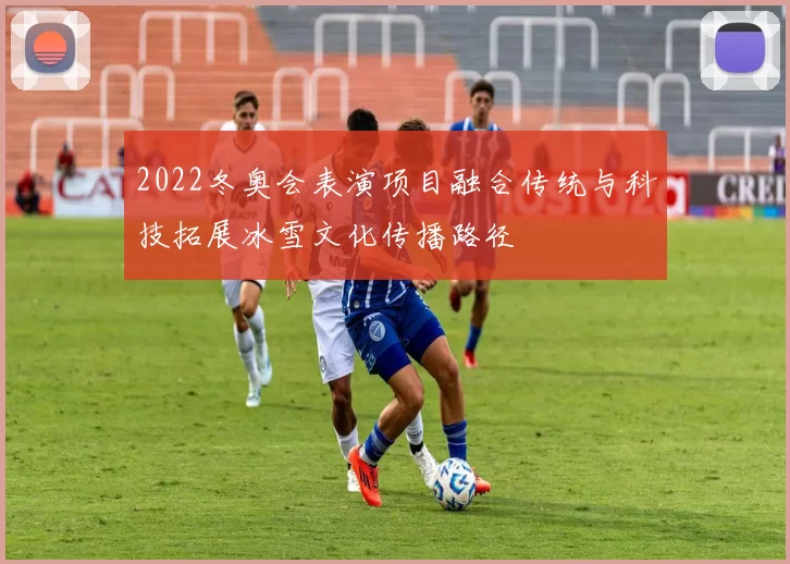 2022冬奥会表演项目融合传统与科技拓展冰雪文化传播路径