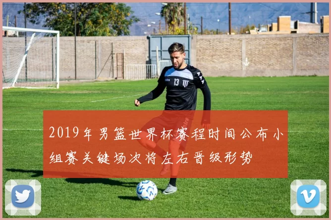 2019年男篮世界杯赛程时间公布小组赛关键场次将左右晋级形势