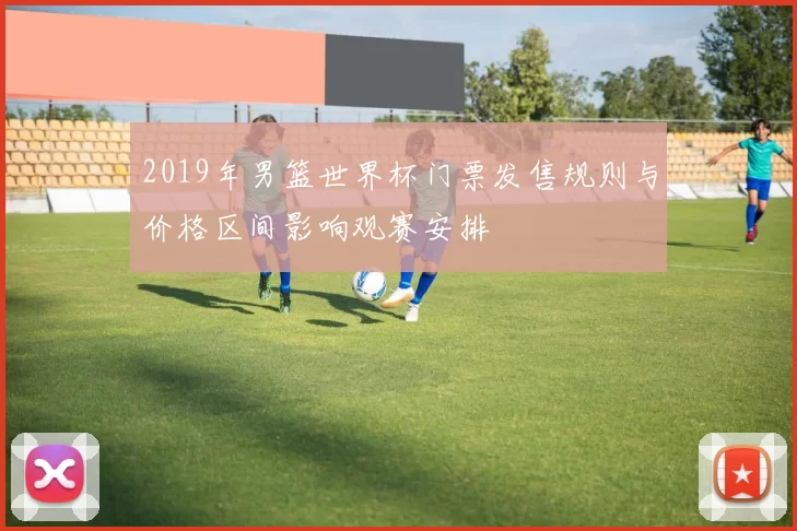 2019年男篮世界杯门票发售规则与价格区间影响观赛安排