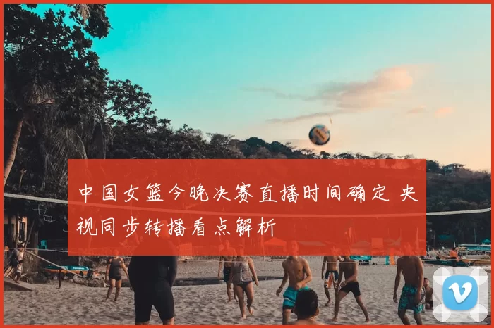 中国女篮今晚决赛直播时间确定 央视同步转播看点解析