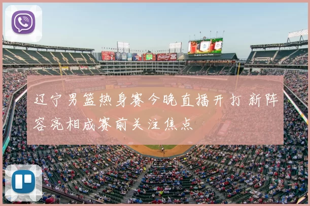 辽宁男篮热身赛今晚直播开打 新阵容亮相成赛前关注焦点