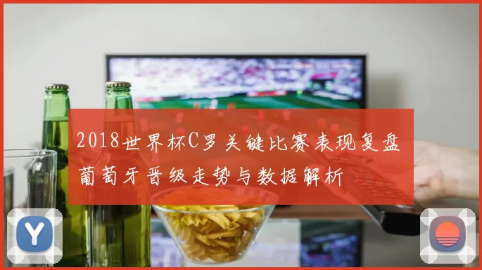 2018世界杯C罗关键比赛表现复盘 葡萄牙晋级走势与数据解析