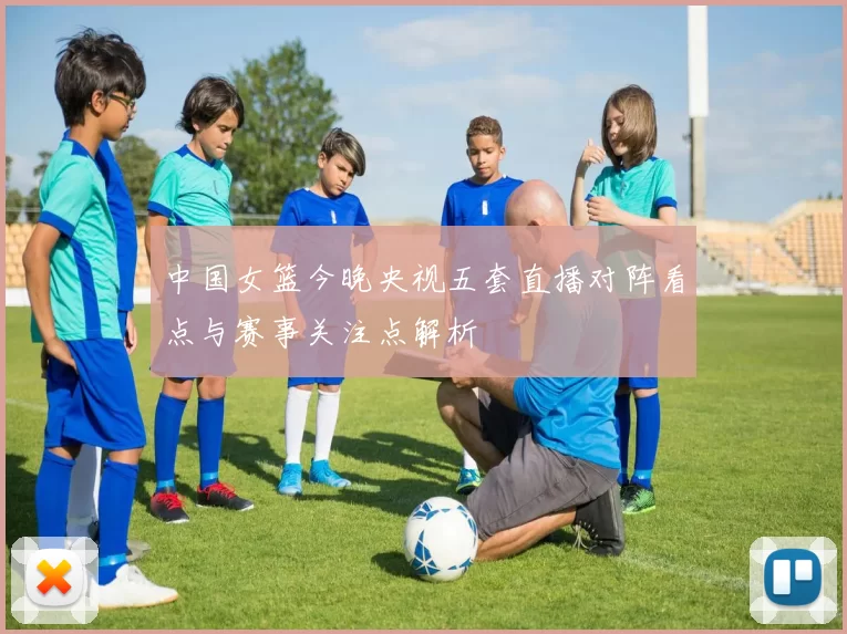 中国女篮今晚央视五套直播对阵看点与赛事关注点解析