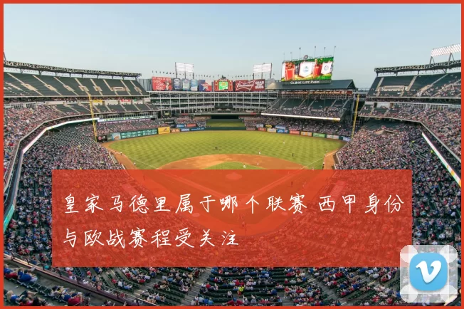 皇家马德里属于哪个联赛 西甲身份与欧战赛程受关注