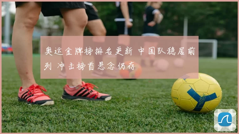 奥运金牌榜排名更新 中国队稳居前列 冲击榜首悬念仍存