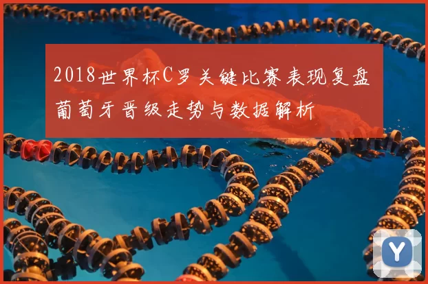 2018世界杯C罗关键比赛表现复盘 葡萄牙晋级走势与数据解析