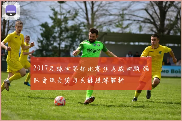 2017足球世界杯比赛焦点战回顾 强队晋级走势与关键进球解析