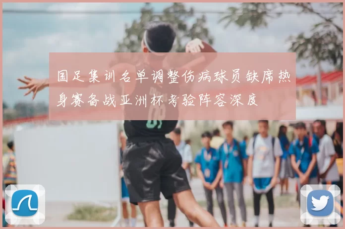 国足集训名单调整伤病球员缺席热身赛备战亚洲杯考验阵容深度
