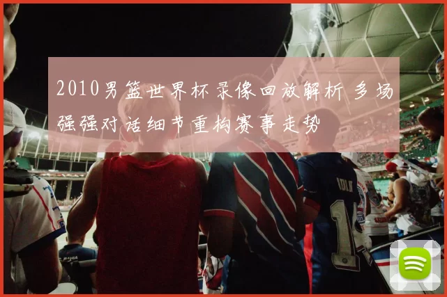 2010男篮世界杯录像回放解析 多场强强对话细节重构赛事走势