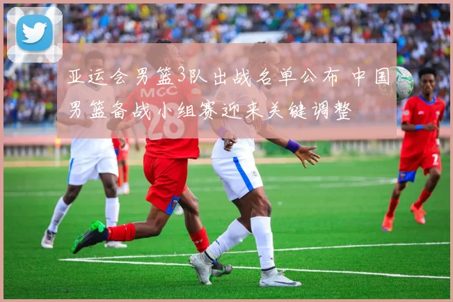 亚运会男篮3队出战名单公布 中国男篮备战小组赛迎来关键调整