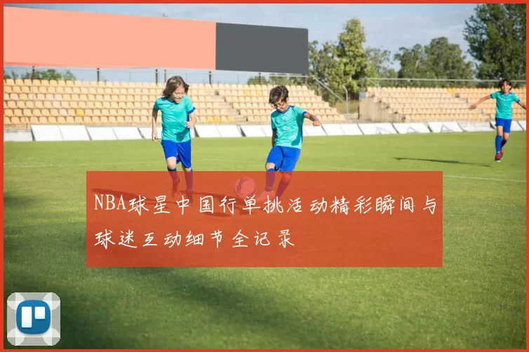 NBA球星中国行单挑活动精彩瞬间与球迷互动细节全记录