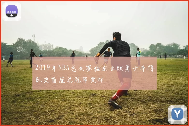 2019年NBA总决赛猛龙击败勇士夺得队史首座总冠军奖杯
