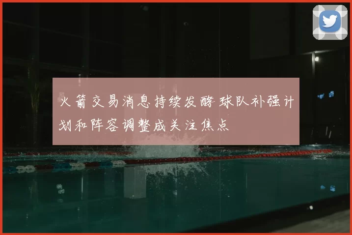 火箭交易消息持续发酵 球队补强计划和阵容调整成关注焦点