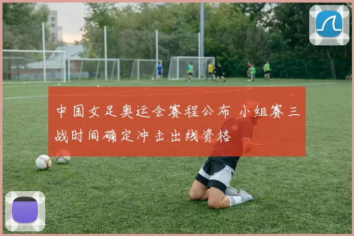 中国女足奥运会赛程公布 小组赛三战时间确定冲击出线资格
