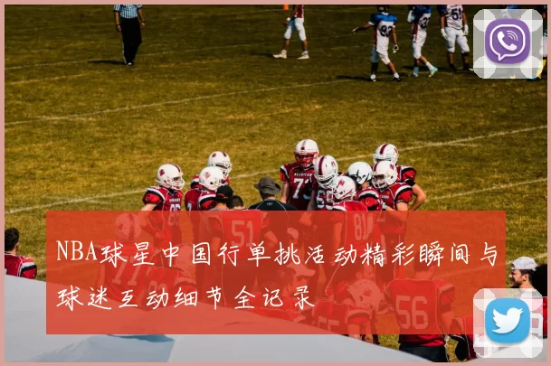 NBA球星中国行单挑活动精彩瞬间与球迷互动细节全记录
