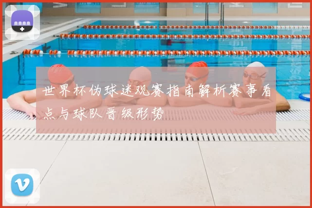 世界杯伪球迷观赛指南解析赛事看点与球队晋级形势