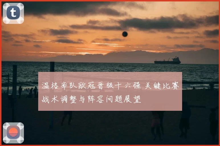 温格率队欧冠晋级十六强 关键比赛战术调整与阵容问题展望
