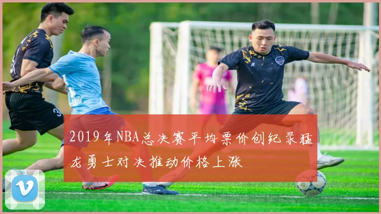 2019年NBA总决赛平均票价创纪录猛龙勇士对决推动价格上涨