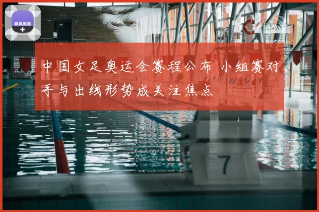 中国女足奥运会赛程公布 小组赛对手与出线形势成关注焦点