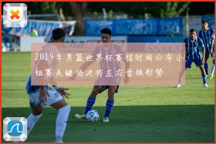 2019年男篮世界杯赛程时间公布小组赛关键场次将左右晋级形势