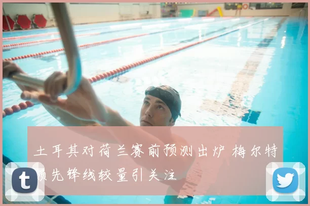 土耳其对荷兰赛前预测出炉 梅尔特领先锋线较量引关注