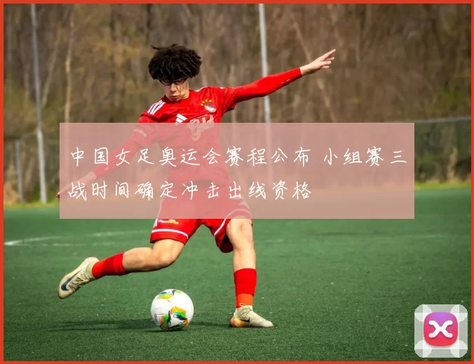 中国女足奥运会赛程公布 小组赛三战时间确定冲击出线资格