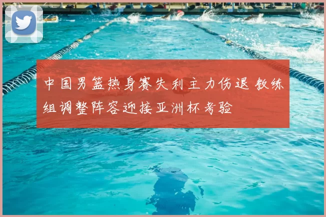 中国男篮热身赛失利主力伤退 教练组调整阵容迎接亚洲杯考验