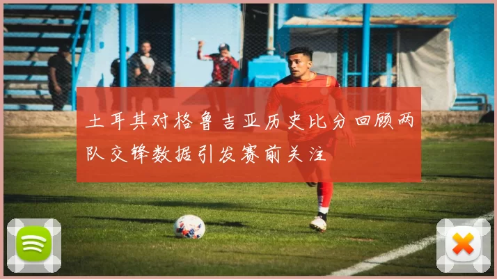 土耳其对格鲁吉亚历史比分回顾两队交锋数据引发赛前关注