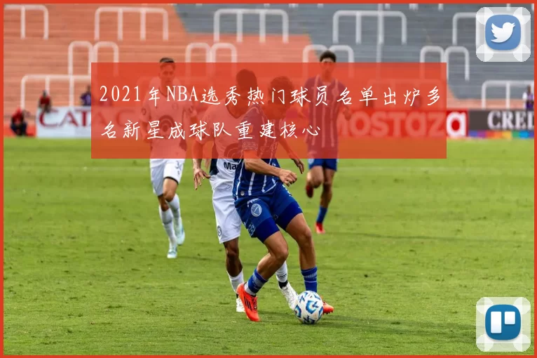 2021年NBA选秀热门球员名单出炉多名新星成球队重建核心