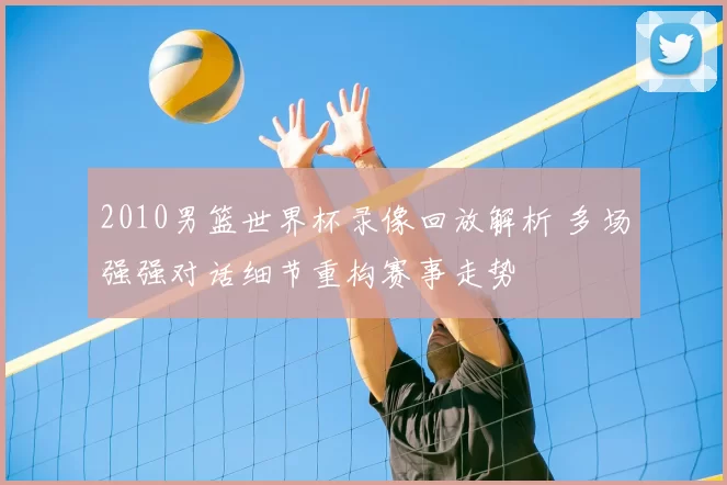 2010男篮世界杯录像回放解析 多场强强对话细节重构赛事走势