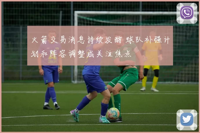 火箭交易消息持续发酵 球队补强计划和阵容调整成关注焦点