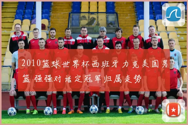 2010篮球世界杯西班牙力克美国男篮 强强对话定冠军归属走势